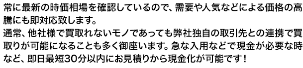 常に最新の時価相場を確認しているので、需要や人気などによる価格の高騰にも即対応致します。通常、他社様で買取れないモノであっても弊社独自の取引先との連携で買取りが可能になることも多く御座います。急な入用などで現金が必要な時など、即日最短30分以内にお見積りから現金化が可能です！